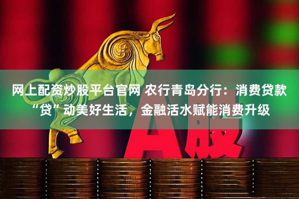 网上配资炒股平台官网 农行青岛分行：消费贷款“贷”动美好生活，金融活水赋能消费升级
