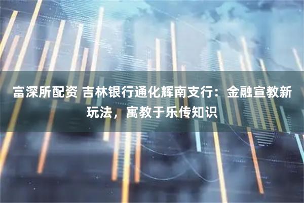 富深所配资 吉林银行通化辉南支行：金融宣教新玩法，寓教于乐传知识