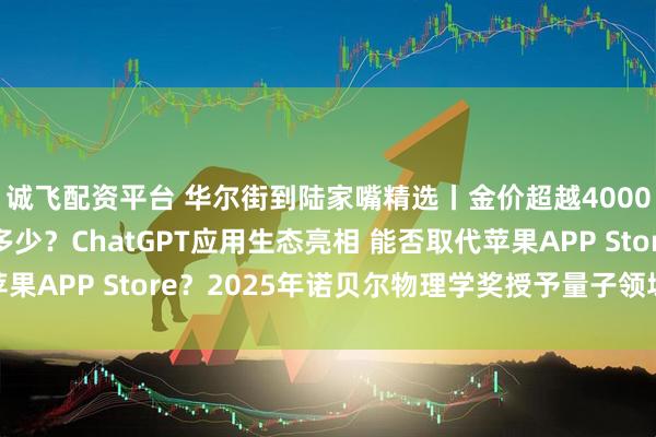 诚飞配资平台 华尔街到陆家嘴精选丨金价超越4000美元/盎司 还能涨多少？ChatGPT应用生态亮相 能否取代苹果APP Store？2025年诺贝尔物理学奖授予量子领域重大突破!