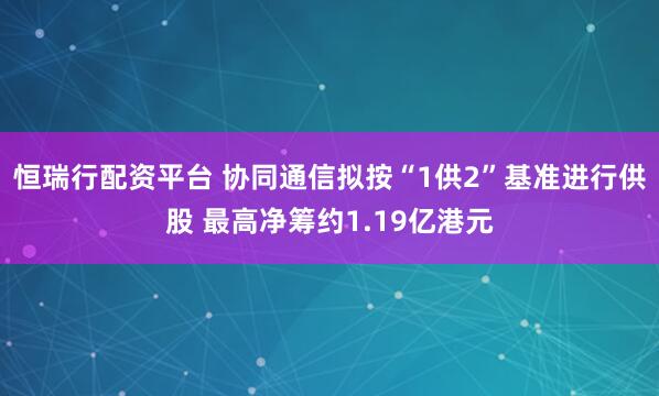 恒瑞行配资平台 协同通信拟按“1供2”基准进行供股 最高净筹约1.19亿港元