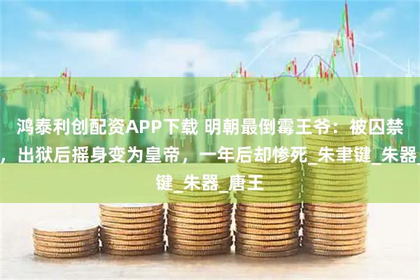 鸿泰利创配资APP下载 明朝最倒霉王爷：被囚禁24年，出狱后摇身变为皇帝，一年后却惨死_朱聿键_朱器_唐王