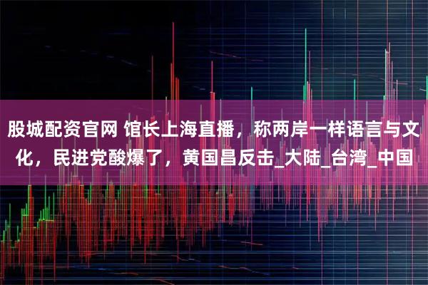 股城配资官网 馆长上海直播，称两岸一样语言与文化，民进党酸爆了，黄国昌反击_大陆_台湾_中国