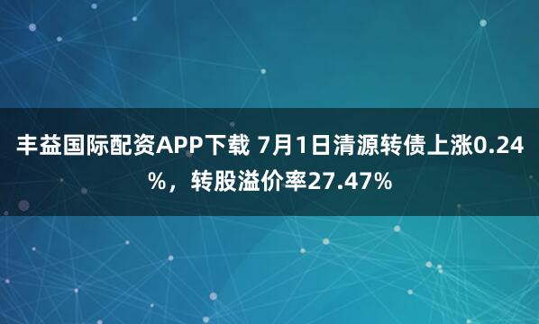 丰益国际配资APP下载 7月1日清源转债上涨0.24%，转股溢价率27.47%