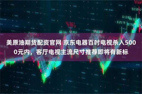 美原油期货配资官网 京东电器百吋电视杀入5000元内,客厅电视主流尺寸推荐即将有新标