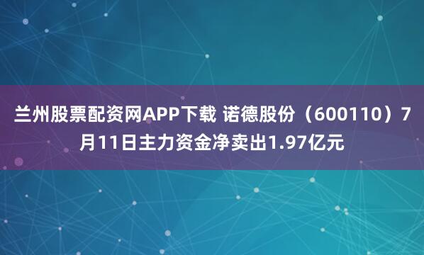 兰州股票配资网APP下载 诺德股份（600110）7月11日主力资金净卖出1.97亿元