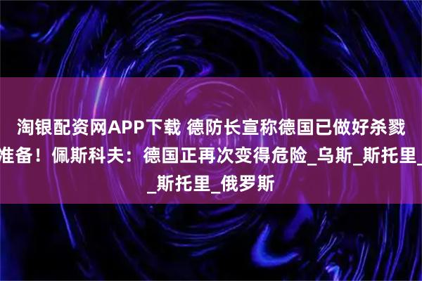 淘银配资网APP下载 德防长宣称德国已做好杀戮俄军的准备!佩斯科夫:德国正再次变得危险_乌斯_斯托里_俄罗斯