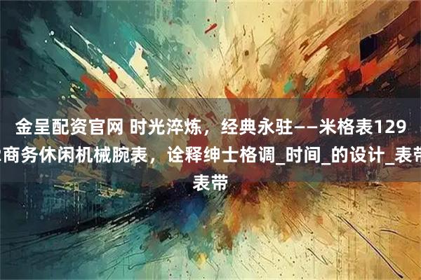 金呈配资官网 时光淬炼，经典永驻——米格表1292商务休闲机械腕表，诠释绅士格调_时间_的设计_表带