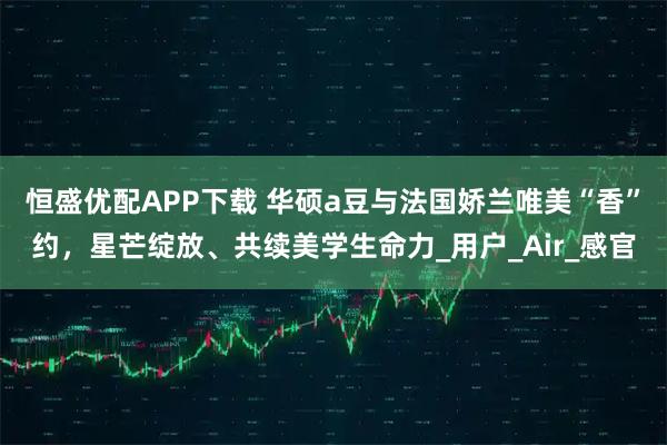 恒盛优配APP下载 华硕a豆与法国娇兰唯美“香”约，星芒绽放、共续美学生命力_用户_Air_感官