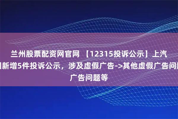兰州股票配资网官网 【12315投诉公示】上汽集团新增5件投诉公示，涉及虚假广告->其他虚假广告问题等