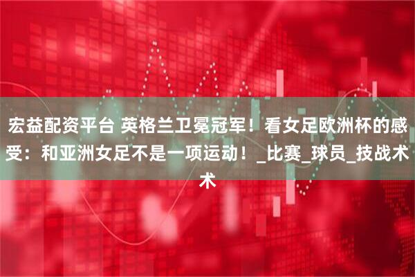 宏益配资平台 英格兰卫冕冠军！看女足欧洲杯的感受：和亚洲女足不是一项运动！_比赛_球员_技战术