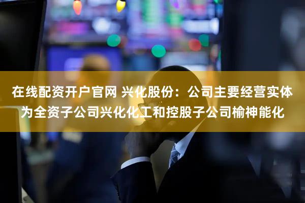 在线配资开户官网 兴化股份：公司主要经营实体为全资子公司兴化化工和控股子公司榆神能化