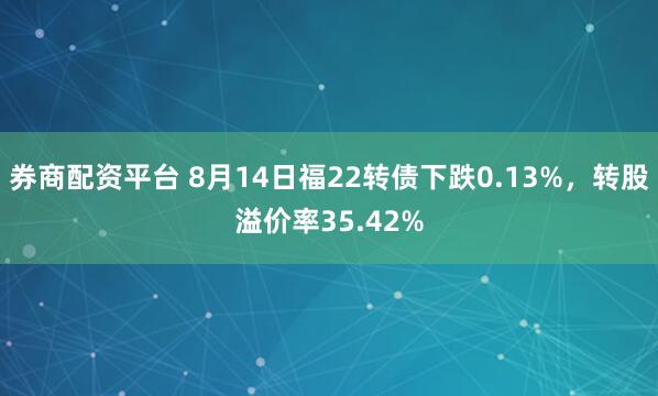 券商配资平台 8月14日福22转债下跌0.13%，转股溢价率35.42%