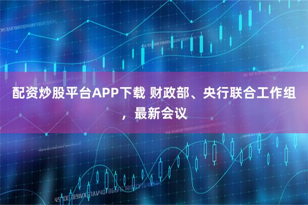配资炒股平台APP下载 财政部、央行联合工作组，最新会议