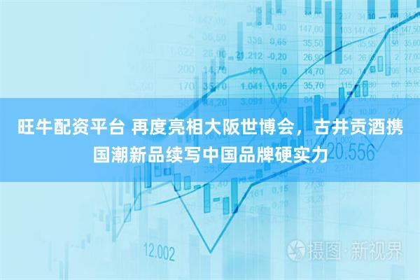 旺牛配资平台 再度亮相大阪世博会，古井贡酒携国潮新品续写中国品牌硬实力