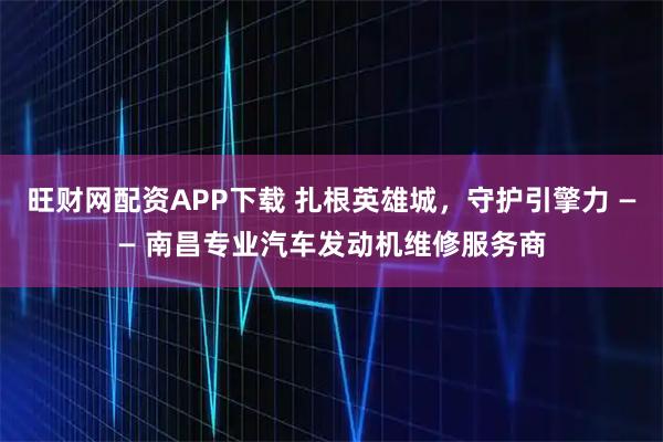 旺财网配资APP下载 扎根英雄城,守护引擎力 —— 南昌专业汽车发动机维修服务商
