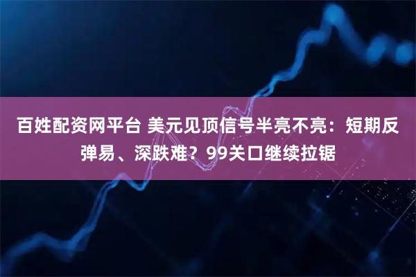 百姓配资网平台 美元见顶信号半亮不亮：短期反弹易、深跌难？99关口继续拉锯