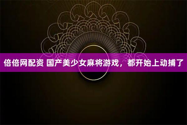 倍倍网配资 国产美少女麻将游戏，都开始上动捕了