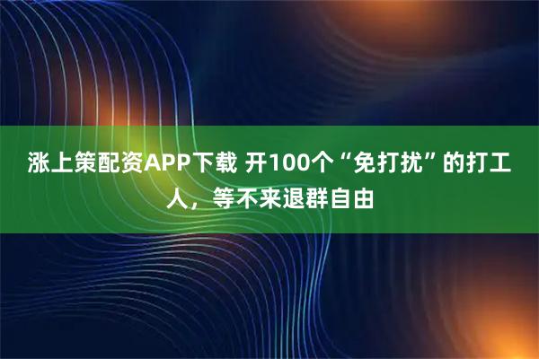 涨上策配资APP下载 开100个“免打扰”的打工人，等不来退群自由