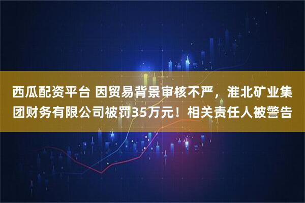 西瓜配资平台 因贸易背景审核不严，淮北矿业集团财务有限公司被罚35万元！相关责任人被警告