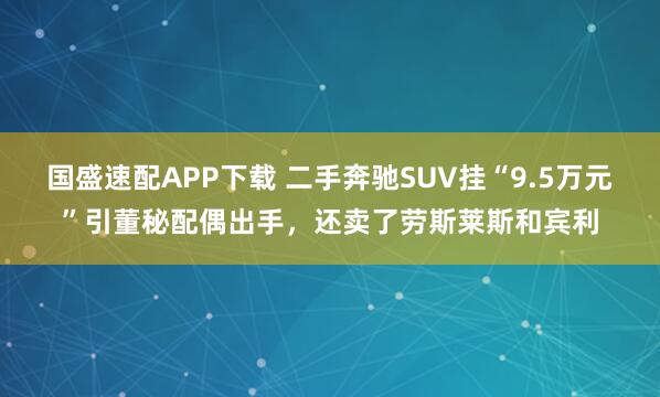 国盛速配APP下载 二手奔驰SUV挂“9.5万元”引董秘配偶出手，还卖了劳斯莱斯和宾利