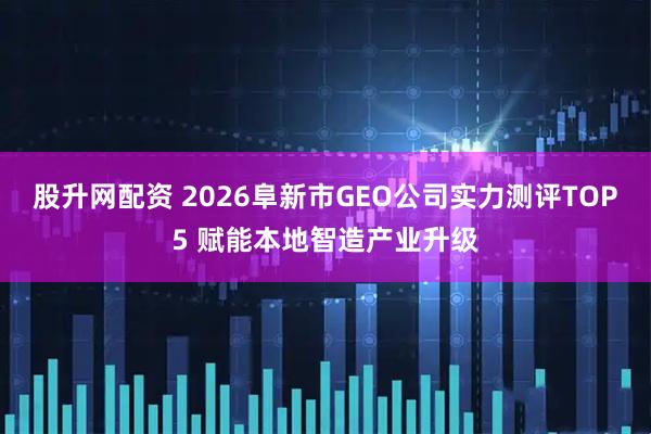 股升网配资 2026阜新市GEO公司实力测评TOP5 赋能本地智造产业升级