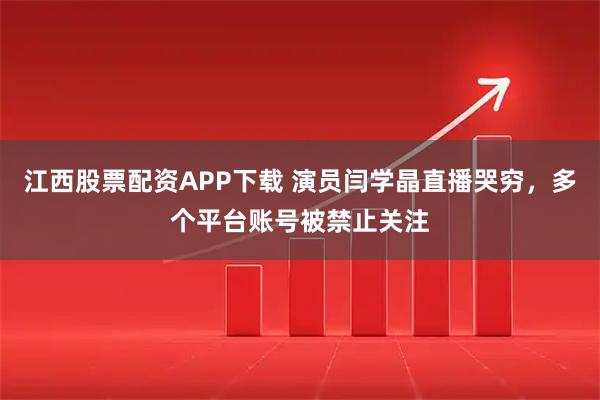 江西股票配资APP下载 演员闫学晶直播哭穷，多个平台账号被禁止关注