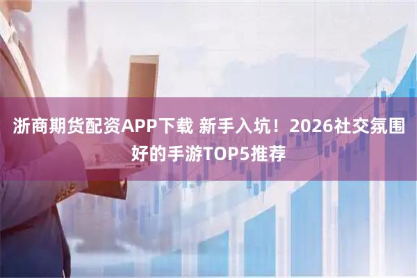 浙商期货配资APP下载 新手入坑！2026社交氛围好的手游TOP5推荐