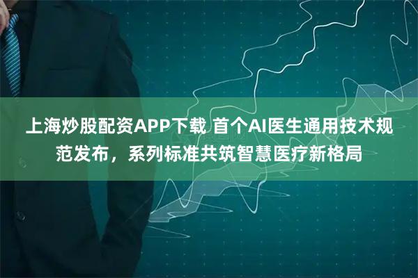 上海炒股配资APP下载 首个AI医生通用技术规范发布，系列标准共筑智慧医疗新格局