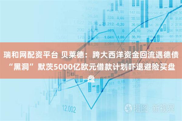 瑞和网配资平台 贝莱德：跨大西洋资金回流遇德债“黑洞” 默茨5000亿欧元借款计划吓退避险买盘