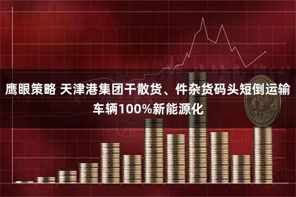 鹰眼策略 天津港集团干散货、件杂货码头短倒运输车辆100%新能源化