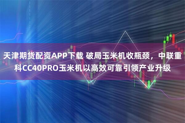 天津期货配资APP下载 破局玉米机收瓶颈，中联重科CC40PRO玉米机以高效可靠引领产业升级