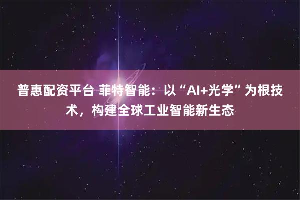 普惠配资平台 菲特智能：以“AI+光学”为根技术，构建全球工业智能新生态