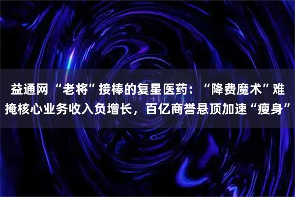 益通网 “老将”接棒的复星医药：“降费魔术”难掩核心业务收入负增长，百亿商誉悬顶加速“瘦身”