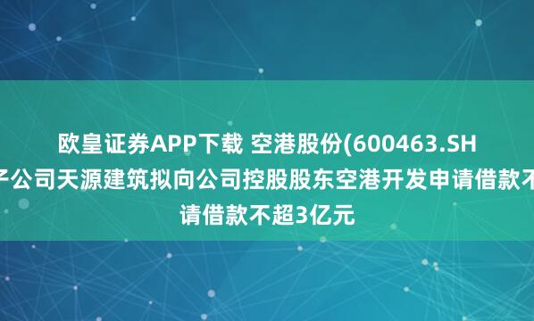 欧皇证券APP下载 空港股份(600463.SH)：控股子公司天源建筑拟向公司控股股东空港开发申请借款不超3亿元