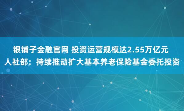 银铺子金融官网 投资运营规模达2.55万亿元 人社部：持续推动扩大基本养老保险基金委托投资