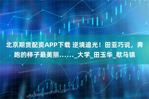 北京期货配资APP下载 逆境追光！田亚巧说，奔跑的样子最美丽……_大学_田玉华_歇马镇