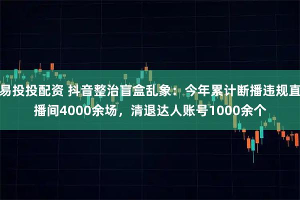 易投投配资 抖音整治盲盒乱象：今年累计断播违规直播间4000余场，清退达人账号1000余个