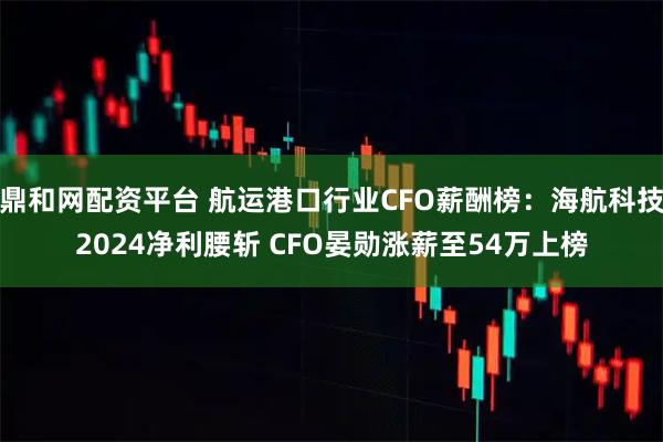 鼎和网配资平台 航运港口行业CFO薪酬榜：海航科技2024净利腰斩 CFO晏勋涨薪至54万上榜