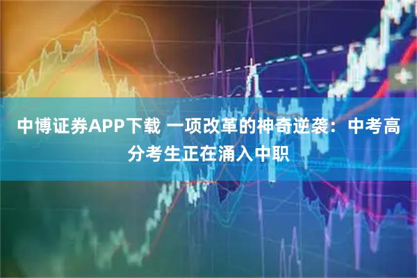 中博证券APP下载 一项改革的神奇逆袭：中考高分考生正在涌入中职