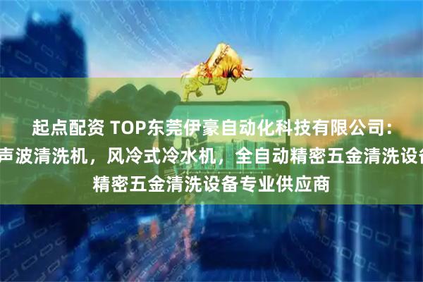 起点配资 TOP东莞伊豪自动化科技有限公司：单槽/工业超声波清洗机，风冷式冷水机，全自动精密五金清洗设备专业供应商