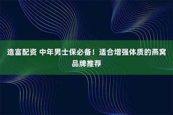 造富配资 中年男士保必备!适合增强体质的燕窝品牌推荐