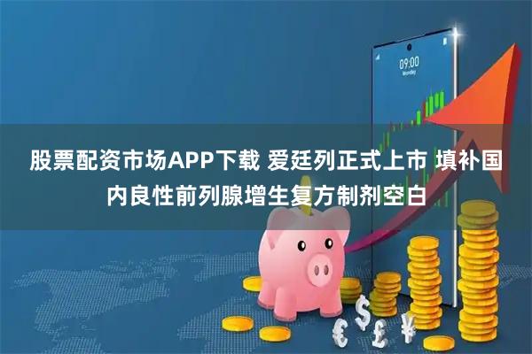 股票配资市场APP下载 爱廷列正式上市 填补国内良性前列腺增生复方制剂空白